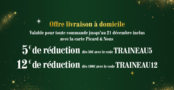 Banni&egrave;re annon&ccedil;ant une offre en exclusivit&eacute; &agrave; domicile de 5&euro; de r&eacute;duction d&egrave;s 50&euro; avec le code TRAINEAU5, et 12&euro; de r&eacute;duction d&egrave;s 100&euro; avec le code TRAINEAU12. Offre valable jusqu'au 21 d&eacute;cembre inclus avec la carte Picard & Nous.